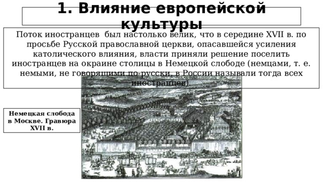 1. Влияние европейской культуры Поток иностранцев был настолько велик, что в середине XVII в. по просьбе Русской православной церкви, опасавшейся усиления католического влияния, власти приняли решение поселить иностранцев на окраине столицы в Немецкой слободе (немцами, т. е. немыми, не говорящими по-русски, в России называли тогда всех иностранцев). Немецкая слобода в Москве. Гравюра XVII в.  