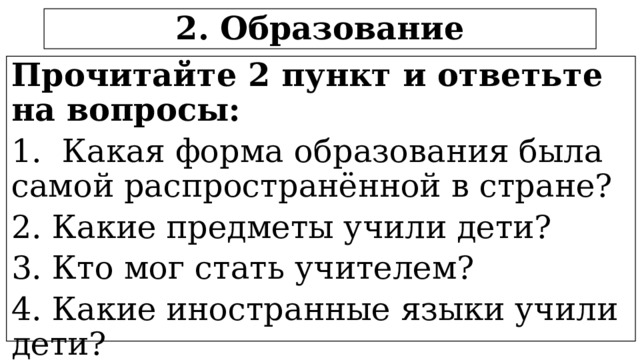 2. Образование Прочитайте 2 пункт и ответьте на вопросы: 1. Какая форма образования была самой распространённой в стране? 2. Какие предметы учили дети? 3. Кто мог стать учителем? 4. Какие иностранные языки учили дети?  