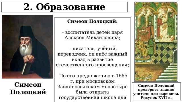 2. Образование Симеон Полоцкий: - воспитатель детей царя Алексея Михайловича; - писатель, учёный, переводчик, он внёс важный вклад в развитие отечественного просвещения;  По его предложению в 1665 г. при московском Заиконоспасском монастыре была открыта государственная школа для подготовки служащих приказов. Симеон Полоцкий Симеон Полоцкий проверяет знания учителя для царевича. Рисунок XVII в.  