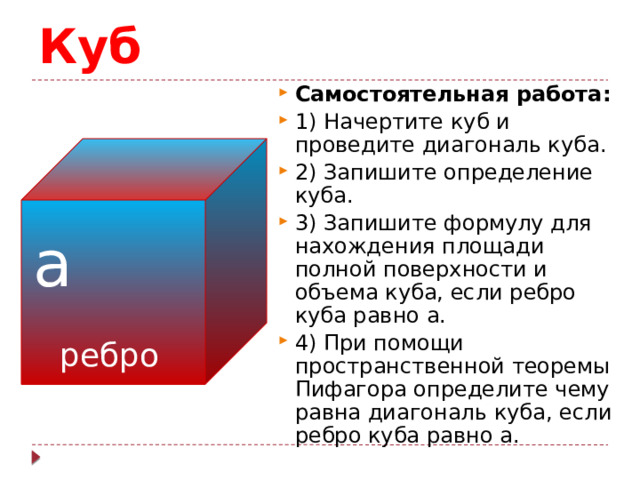 Куб Самостоятельная работа: 1) Начертите куб и проведите диагональ куба. 2) Запишите определение куба. 3) Запишите формулу для нахождения площади полной поверхности и объема куба, если ребро куба равно а. 4) При помощи пространственной теоремы Пифагора определите чему равна диагональ куба, если ребро куба равно а. а ребро 