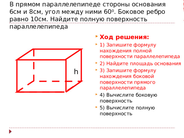 В прямом параллелепипеде стороны основания 6см и 8см, угол между ними 60 0 . Боковое ребро равно 10см. Найдите полную поверхность параллелепипеда Ход решения: 1) Запишите формулу нахождения полной поверхности параллелепипеда 2) Найдите площадь основания 3) Запишите формулу нахождения боковой поверхности прямого параллелепипеда 4) Вычислите боковую поверхность 5) Вычислите полную поверхность h 