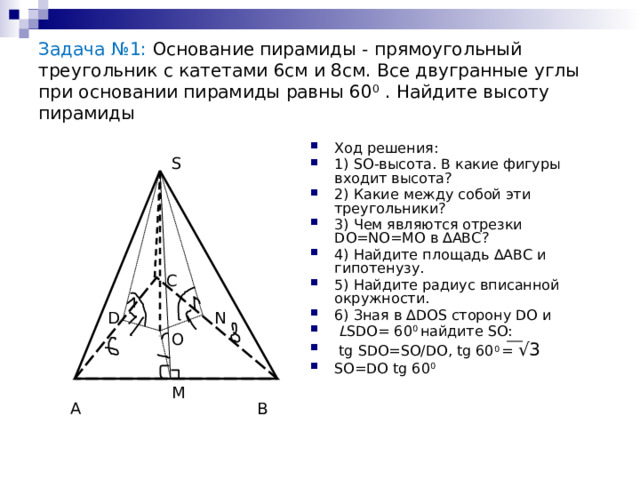 Задача №1: Основание пирамиды - прямоугольный треугольник с катетами 6см и 8см. Все двугранные углы при основании пирамиды равны 60 0 . Найдите высоту пирамиды Ход решения: 1) SO-высота. В какие фигуры входит высота? 2) Какие между собой эти треугольники? 3) Чем являются отрезки DO=NO=MO в ∆АВС? 4) Найдите площадь ∆АВС и гипотенузу. 5) Найдите радиус вписанной окружности. 6) Зная в ∆DOS сторону DO и  L SDO= 60 0 найдите SO:  tg SDO=SO/DO, tg 60 0 = √3 SO=DO tg 60 0  S С N D O M В А 
