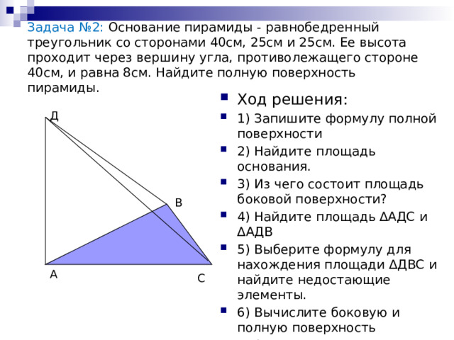 Задача №2: Основание пирамиды - равнобедренный треугольник со сторонами 40см, 25см и 25см. Ее высота проходит через вершину угла, противолежащего стороне 40см, и равна 8см. Найдите полную поверхность пирамиды. Ход решения: 1) Запишите формулу полной поверхности 2) Найдите площадь основания. 3) Из чего состоит площадь боковой поверхности? 4) Найдите площадь ∆АДС и ∆АДВ 5) Выберите формулу для нахождения площади ∆ДВС и найдите недостающие элементы. 6) Вычислите боковую и полную поверхность пирамиды. Д В А С 