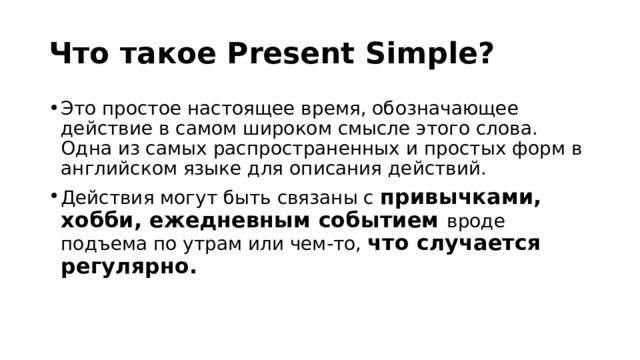 Что такое Present Simple? Это простое настоящее время, обозначающее действие в самом широком смысле этого слова. Одна из самых распространенных и простых форм в английском языке для описания действий. Действия могут быть связаны с привычками, хобби, ежедневным событием вроде подъема по утрам или чем-то, что случается регулярно. 