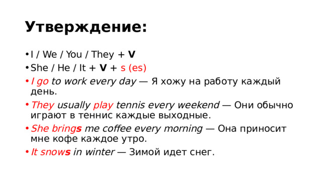 Утверждение: I / We / You / They +  V She / He / It +  V  +  s (es) I go  to work every day  — Я хожу на работу каждый день. They  usually  play  tennis every weekend  — Они обычно играют в теннис каждые выходные. She bring s  me coffee every morning  — Она приносит мне кофе каждое утро. It snow s  in winter  — Зимой идет снег. 