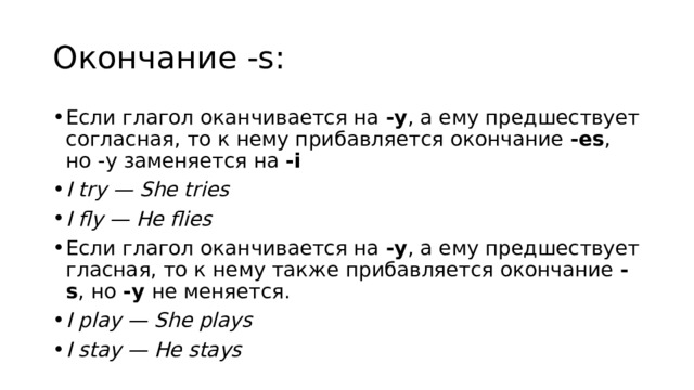 Oкончание -s: Если глагол оканчивается на  -y , а ему предшествует согласная, то к нему прибавляется окончание  -es , но -y заменяется на  -i I try — She tries I fly — He flies Если глагол оканчивается на  -y , а ему предшествует гласная, то к нему также прибавляется окончание  -s , но  -y  не меняется. I play — She plays I stay — He stays 