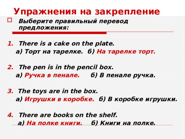 Упражнения на закрепление Выберите правильный перевод предложения:  There is a cake on the plate.  а) Торт на тарелке. б) На тарелке торт.  The pen is in the pencil box.  а) Ручка в пенале. б) В пенале ручка.  3.  The toys are in the box.  а) Игрушки в коробке. б) В коробке игрушки.  There are books on the shelf.  а) На полке книги. б) Книги на полке.  