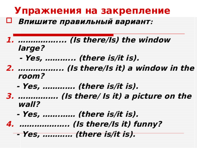 Упражнения на закрепление Впишите правильный вариант :  …………… .... (Is there/Is) the window large?  - Yes, ………... (there is/it is). …………… ... (Is there/Is it) a window in the room?  - Yes, …………. (there is/it is). …………… . (Is there/ Is it) a picture on the wall?  - Yes, …….…… (there is/it is). 4. ……………….. (Is there/Is it) funny?  - Yes, ………… (there is/it is).  