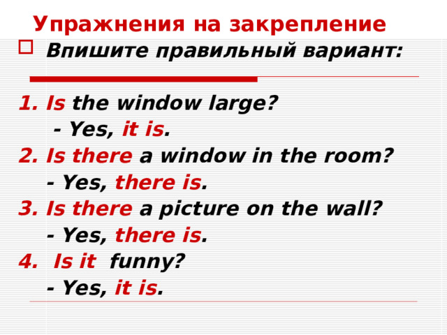 Упражнения на закрепление Впишите правильный вариант:  Is the window large?  - Yes, it is . Is there a window in the room?  - Yes, there is . Is there a picture on the wall?  - Yes, there is . 4.  Is it funny?  - Yes, it is .   