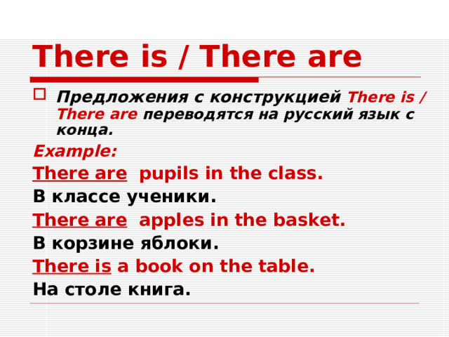There is / There are Предложения с конструкцией There is / There are  переводятся на русский язык с конца. Example: There are pupils in the class. В классе ученики. There are apples in the basket. В корзине яблоки. There is a book on the table. На столе книга.    