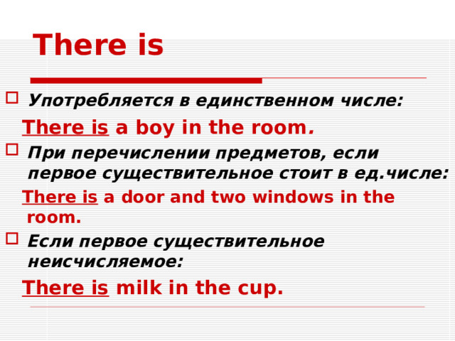 There is Употребляется в единственном числе:  There is a boy in the room . При перечислении предметов, если первое существительное стоит в ед.числе:  There is a door and two windows in the room. Если первое существительное неисчисляемое:  There is milk in the cup.     