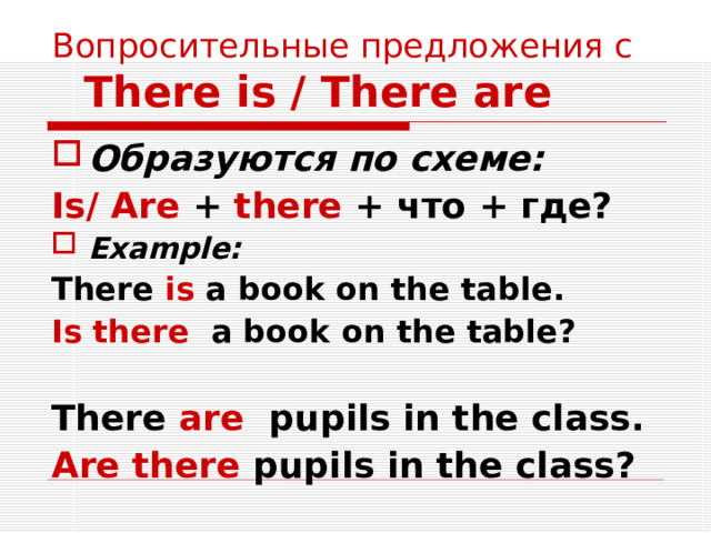 Вопросительные предложения с   There is / There are Образуются по схеме: Is/ Are + there + что + где? Example: There is a book on the table. Is there a book on the table?  There are pupils in the class. Are there pupils in the class? 