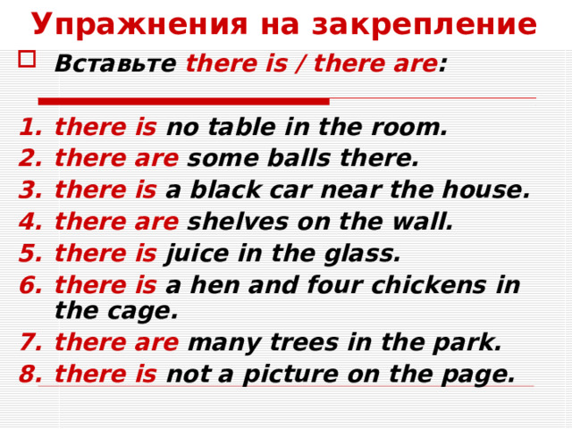 Упражнения на закрепление Вставьте there is / there are :  there is no table in the room. there are some balls there. there is a black car near the house. there are shelves on the wall. there is juice in the glass. there is a hen and four chickens in the cage. there are many trees in the park. there is not a picture on the page.  