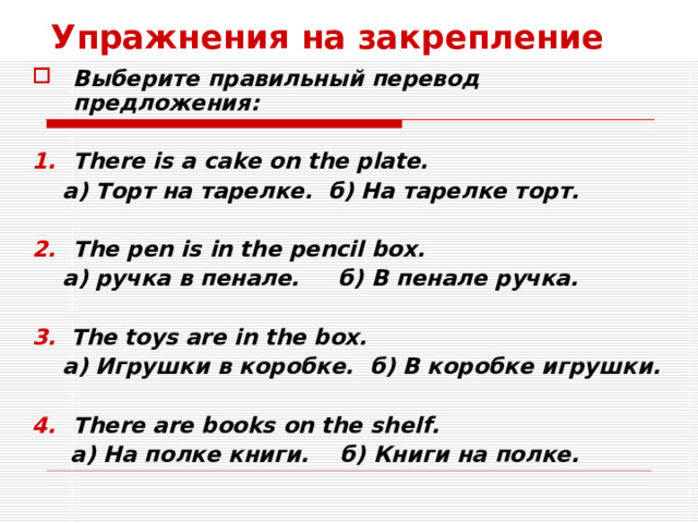 Упражнения на закрепление Выберите правильный перевод предложения:  There is a cake on the plate.  а) Торт на тарелке. б) На тарелке торт.  The pen is in the pencil box.  а) ручка в пенале. б) В пенале ручка.  3.  The toys are in the box.  а) Игрушки в коробке. б) В коробке игрушки.  There are books on the shelf.  а) На полке книги. б) Книги на полке.  