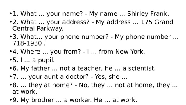 1. What … your name? - My name … Shirley Frank. 2. What … your address? - My address … 175 Grand Central Parkway. 3. What… your phone number? - My phone number … 718-1930 . 4. Where … you from? - I … from New York. 5. I … a pupil. 6. My father … not a teacher, he … a scientist. 7. … your aunt a doctor? - Yes, she … 8. … they at home? - No, they … not at home, they … at work. 9. My brother … a worker. He … at work. 