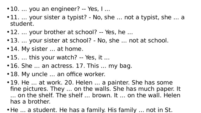 10. … you an engineer? -- Yes, I … 11. … your sister a typist? - No, she … not a typist, she … a student. 12. … your brother at school? -- Yes, he … 13. … your sister at school? - No, she … not at school. 14. My sister … at home. 15. … this your watch? -- Yes, it … 16. She … an actress. 17. This … my bag. 18. My uncle … an office worker. 19. He … at work. 20. Helen … a painter. She has some fine pictures. They … on the walls. She has much paper. It … on the shelf. The shelf … brown. It … on the wall. Helen has a brother. He … a student. He has a family. His family … not in St. Petersburg, it … in Moscow. 