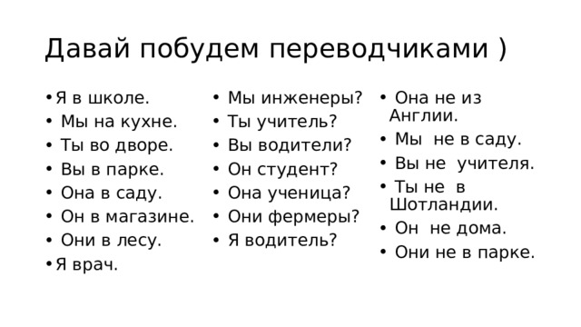 Давай побудем переводчиками ) Я в школе.   Мы на кухне.   Ты во дворе.   Вы в парке.   Она в саду.   Он в магазине.   Они в лесу. Я врач.   Мы инженеры?   Ты учитель?   Вы водители?   Он студент?   Она ученица?   Они фермеры?   Я водитель?   Она не из Англии.   Мы не в саду.   Вы не учителя.   Ты не в Шотландии.   Он не дома.   Они не в парке. 