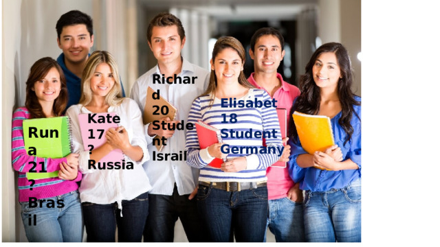 Richard 20 Student Israil Elisabet 18 Student Germany Kate 17 ? Russia Runa 21 ? Brasil 