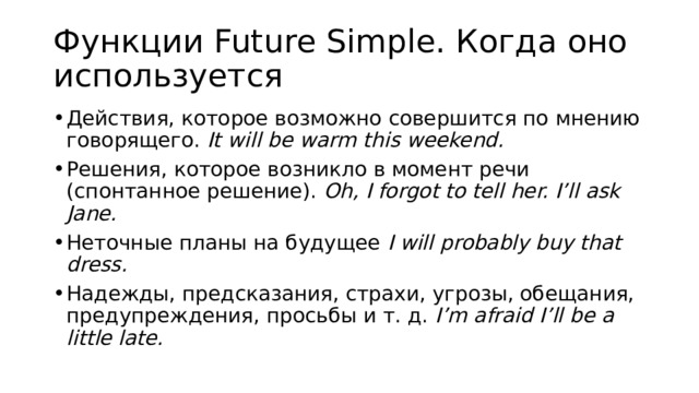 Функции Future Simple. Когда оно используется Действия, которое возможно совершится по мнению говорящего.  It will be warm this weekend. Решения, которое возникло в момент речи (спонтанное решение).  Oh, I forgot to tell her. I’ll ask Jane. Неточные планы на будущее  I will probably buy that dress. Надежды, предсказания, страхи, угрозы, обещания, предупреждения, просьбы и т. д.  I’m afraid I’ll be a little late. 