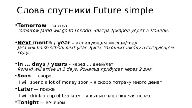 Слова спутники Future simple Tomorrow  – завтра  Tomorrow Jared will go to London. Завтра Джаред уедет в Лондон.   Next month / year  – в следующем месяце/году  Jack will finish school next year. Джек закончит школу в следующем году.   In … days / years  – через … дней/лет  Ronald will arrive in 2 days. Рональд прибудет через 2 дня. Soon — скоро  I will spend a lot of money soon – я скоро потрачу много денег Later — позже  I will drink a cup of tea later – я выпью чашечку чая позже Тonight — вечером 