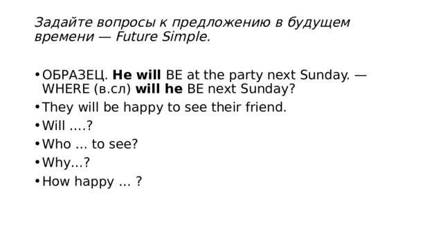 Задайте вопросы к предложению в будущем времени — Future Simple.   ОБРАЗЕЦ.  He will  BE at the party next Sunday. — WHERE (в.сл)  will he  BE next Sunday? They will be happy to see their friend. Will ….? Who … to see? Why…? How happy … ? 
