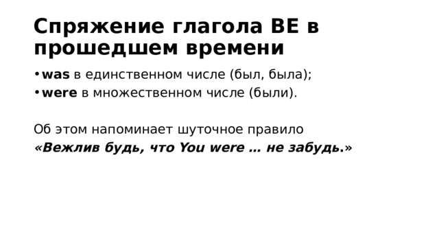 Спряжение глагола BE в прошедшем времени was  в единственном числе (был, была); were  в множественном числе (были). Об этом напоминает шуточное правило   «Вежлив будь, что You were … не забудь .» 