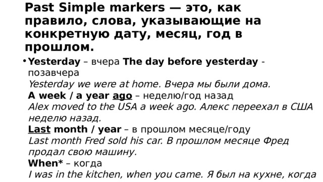 Past Simple markers — это, как правило, слова, указывающие на конкретную дату, месяц, год в прошлом. Yesterday  – вчера The day before yesterday - позавчера  Yesterday we were at home. Вчера мы были дома.  A week / a year ago  – неделю/год назад  Alex moved to the USA a week ago. Алекс переехал в США неделю назад.  Last month / year  – в прошлом месяце/году  Last month Fred sold his car. В прошлом месяце Фред продал свою машину.  When*  – когда  I was in the kitchen, when you came. Я был на кухне, когда ты пришел. In 2021 – в 2021 году 