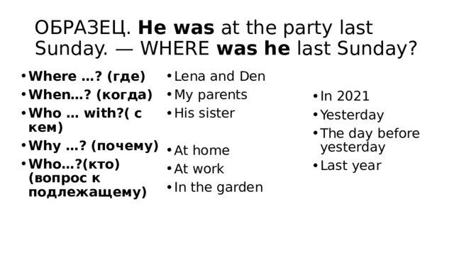 ОБРАЗЕЦ.  He was  at the party last Sunday. — WHERE  was he  last Sunday? Where …? (где) When…? (когда) Who … with?( с кем) Why …? (почему) Who…?(кто) (вопрос к подлежащему) Lena and Den My parents His sister At home At work In the garden In 2021 Yesterday The day before yesterday Last year 