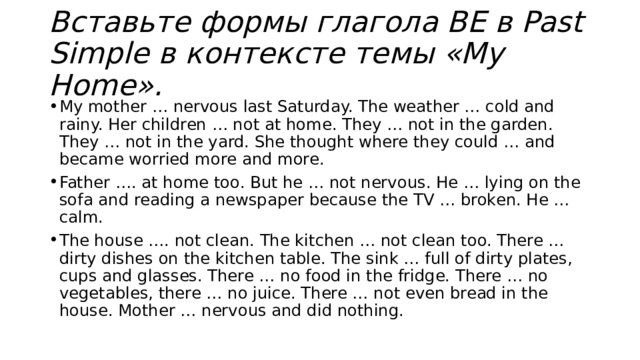 Вставьте формы глагола BE в Past Simple в контексте темы «My Home». My mother … nervous last Saturday. The weather … cold and rainy. Her children … not at home. They … not in the garden. They … not in the yard. She thought where they could … and became worried more and more. Father …. at home too. But he … not nervous. He … lying on the sofa and reading a newspaper because the TV … broken. He … calm. The house …. not clean. The kitchen … not clean too. There … dirty dishes on the kitchen table. The sink … full of dirty plates, cups and glasses. There … no food in the fridge. There … no vegetables, there … no juice. There … not even bread in the house. Mother … nervous and did nothing. 