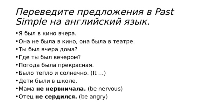 Переведите предложения в Past Simple на английский язык. Я был в кино вчера. Она не была в кино, она была в театре. Ты был вчера дома? Где ты был вечером? Погода была прекрасная. Было тепло и солнечно. (It …) Дети были в школе. Мама  не нервничала.  (be nervous) Отец  не сердился.  (be angry) 