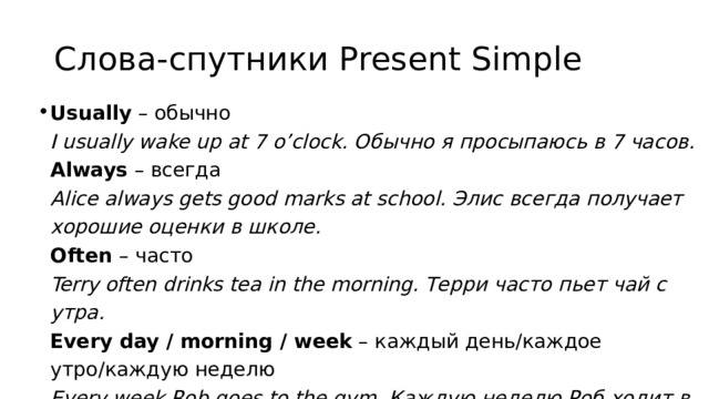 Слова-спутники Present Simple Usually  – обычно  I usually wake up at 7 o’clock. Обычно я просыпаюсь в 7 часов.  Аlways  – всегда  Alice always gets good marks at school. Элис всегда получает хорошие оценки в школе.  Often  – часто  Terry often drinks tea in the morning. Терри часто пьет чай с утра.  Every day / morning / week  – каждый день/каждое утро/каждую неделю  Every week Rob goes to the gym. Каждую неделю Роб ходит в спортзал. 