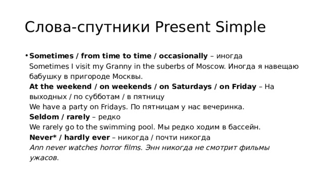 Слова-спутники Present Simple Sometimes / from time to time / occasionally  – иногда  Sometimes I visit my Granny in the suberbs of Moscow. Иногда я навещаю бабушку в пригороде Москвы.  At the weekend / on weekends / on Saturdays / on Friday  – На выходных / по субботам / в пятницу  We have a party on Fridays. По пятницам у нас вечеринка.  Seldom / rarely  – редко  We rarely go to the swimming pool. Мы редко ходим в бассейн.  Never* / hardly ever  – никогда / почти никогда  Ann never watches horror films. Энн никогда не смотрит фильмы ужасов. 