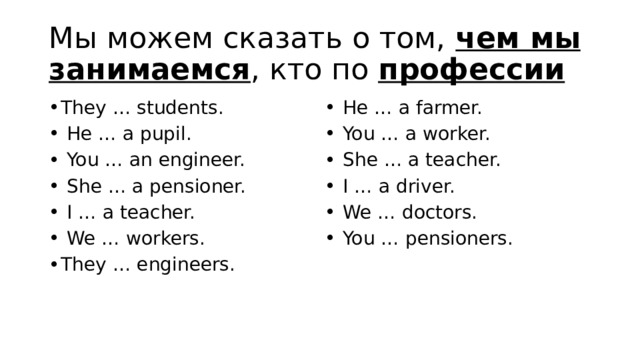 Мы можем сказать о том, чем мы занимаемся , кто по профессии  They … students.   He … a pupil.   You … an engineer.   She … a pensioner.   I … a teacher.   We … workers. They … engineers.   He … a farmer.   You … a worker.   She … a teacher.   I … a driver.   We … doctors.   You … pensioners. 