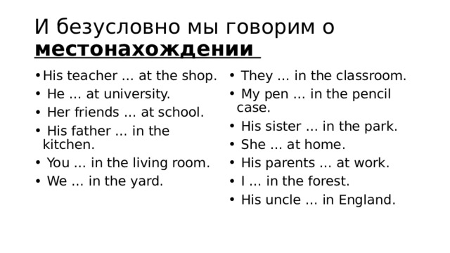 И безусловно мы говорим о местонахождении His teacher … at the shop.   He … at university.   Her friends … at school.   His father … in the kitchen.   You … in the living room.   We … in the yard.   They … in the classroom.   My pen … in the pencil case.   His sister … in the park.   She … at home.   His parents … at work.   I … in the forest.   His uncle … in England. 