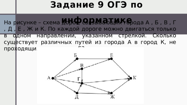 Задание 9 ОГЭ по информатике На рисунке – схема дорог, связывающих города А , Б , В , Г , Д , Е , Ж и К. По каждой дороге можно двигаться только в одном направлении, указанном стрелкой. Сколько существует различных путей из города А в город К, не проходящих через город Б? 