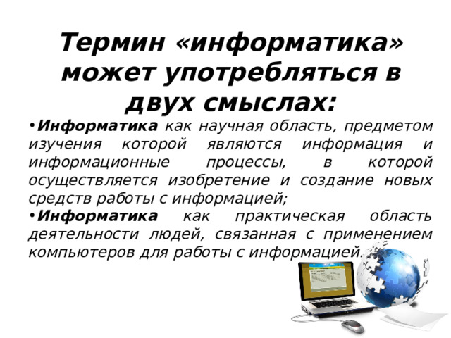 Термин «информатика» может употребляться в двух смыслах: Информатика как научная область, предметом изучения которой являются информация и информационные процессы, в которой осуществляется изобретение и создание новых средств работы с информацией; Информатика как практическая область деятельности людей, связанная с применением компьютеров для работы с информацией. 