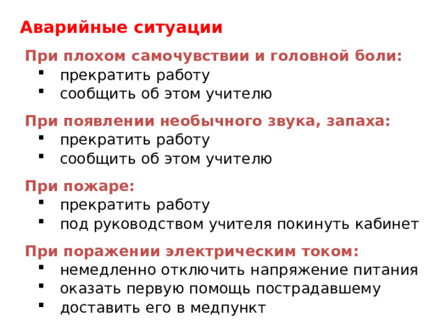 Аварийные ситуации При плохом самочувствии и головной боли: прекратить работу сообщить об этом учителю прекратить работу сообщить об этом учителю При появлении необычного звука, запаха: прекратить работу сообщить об этом учителю прекратить работу сообщить об этом учителю При пожаре: прекратить работу под руководством учителя покинуть кабинет прекратить работу под руководством учителя покинуть кабинет При поражении электрическим током: немедленно отключить напряжение питания оказать первую помощь пострадавшему доставить его в медпункт немедленно отключить напряжение питания оказать первую помощь пострадавшему доставить его в медпункт 