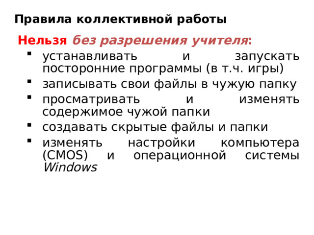 Правила коллективной работы Нельзя  без разрешения учителя : устанавливать и запускать посторонние программы (в т.ч. игры) записывать свои файлы в чужую папку просматривать и изменять содержимое чужой папки создавать скрытые файлы и папки изменять настройки компьютера ( CMOS ) и операционной системы Windows устанавливать и запускать посторонние программы (в т.ч. игры) записывать свои файлы в чужую папку просматривать и изменять содержимое чужой папки создавать скрытые файлы и папки изменять настройки компьютера ( CMOS ) и операционной системы Windows 