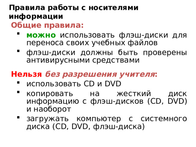 Правила работы с носителями информации Общие правила: можно использовать флэш-диски для переноса своих учебных файлов флэш-диски должны быть проверены антивирусными средствами можно использовать флэш-диски для переноса своих учебных файлов флэш-диски должны быть проверены антивирусными средствами Нельзя  без разрешения учителя : использовать CD и DVD копировать на жесткий диск информацию с флэш-дисков ( CD, DVD ) и наоборот загружать компьютер с системного диска ( CD, DVD, флэш-диска) использовать CD и DVD копировать на жесткий диск информацию с флэш-дисков ( CD, DVD ) и наоборот загружать компьютер с системного диска ( CD, DVD, флэш-диска) 