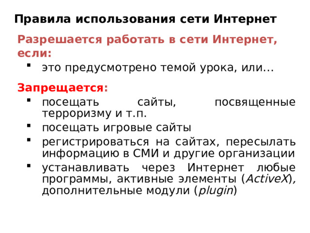 Правила использования сети Интернет Разрешается работать в сети Интернет, если: это предусмотрено темой урока, или… это предусмотрено темой урока, или… Запрещается : посещать сайты, посвященные терроризму и т.п. посещать игровые сайты регистрироваться на сайтах , пересылать информацию в СМИ и другие организации устанавливать через Интернет любые программы, активные элементы ( ActiveX ) , дополнительные модули ( plugin ) посещать сайты, посвященные терроризму и т.п. посещать игровые сайты регистрироваться на сайтах , пересылать информацию в СМИ и другие организации устанавливать через Интернет любые программы, активные элементы ( ActiveX ) , дополнительные модули ( plugin ) 