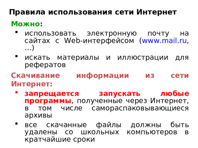 Правила использования сети Интернет Можно :  использовать электронную почту на сайтах с Web- интерфейсом ( www.mail.ru , … ) искать материалы и иллюстрации для рефератов использовать электронную почту на сайтах с Web- интерфейсом ( www.mail.ru , … ) искать материалы и иллюстрации для рефератов Скачивание информации из сети Интернет: запрещается запускать любые программы , полученные через Интернет, в том числе самораспаковывающиеся архивы запрещается запускать любые программы , полученные через Интернет, в том числе самораспаковывающиеся архивы все скачанные файлы должны быть удалены со школьных компьютеров в кратчайшие сроки все скачанные файлы должны быть удалены со школьных компьютеров в кратчайшие сроки 