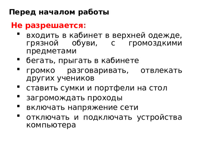 Перед началом работы Не разрешается : входить в кабинет в верхней одежде, грязной обуви, с громоздкими предметами бегать, прыгать в кабинете громко разговаривать, отвлекать других учеников ставить сумки и портфели на стол загромождать проходы включать напряжение сети отключать и подключать устройства компьютера входить в кабинет в верхней одежде, грязной обуви, с громоздкими предметами бегать, прыгать в кабинете громко разговаривать, отвлекать других учеников ставить сумки и портфели на стол загромождать проходы включать напряжение сети отключать и подключать устройства компьютера 