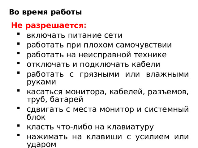 Во время работы Не разрешается : включать питание сети работать при плохом самочувствии работать на неисправной технике отключать и подключать кабели работать с грязными или влажными руками касаться монитора, кабелей, разъемов, труб, батарей сдвигать с места монитор и системный блок класть что-либо на клавиатуру нажимать на клавиши с усилием или ударом самостоятельно устранять неисправности включать питание сети работать при плохом самочувствии работать на неисправной технике отключать и подключать кабели работать с грязными или влажными руками касаться монитора, кабелей, разъемов, труб, батарей сдвигать с места монитор и системный блок класть что-либо на клавиатуру нажимать на клавиши с усилием или ударом самостоятельно устранять неисправности 