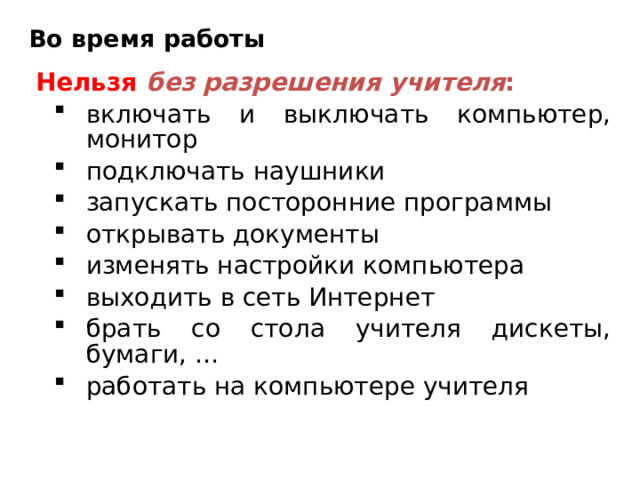 Во время работы Нельзя  без разрешения учителя : включать и выключать компьютер, монитор подключать наушники запускать посторонние программы открывать документы изменять настройки компьютера выходить в сеть Интернет брать со стола учителя дискеты, бумаги, … работать на компьютере учителя включать и выключать компьютер, монитор подключать наушники запускать посторонние программы открывать документы изменять настройки компьютера выходить в сеть Интернет брать со стола учителя дискеты, бумаги, … работать на компьютере учителя 