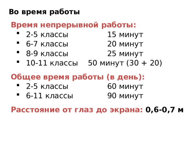 Во время работы Время непрерывной работы: 2-5 классы   15 минут 6-7 классы   20 минут 8-9 классы   25 минут 10-11 классы  50 минут (30 + 20) 2-5 классы   15 минут 6-7 классы   20 минут 8-9 классы   25 минут 10-11 классы  50 минут (30 + 20) Общее время работы (в день): 2-5 классы   60 минут 6-11 классы   90 минут 2-5 классы   60 минут 6-11 классы   90 минут Расстояние от глаз до экрана: 0,6-0,7 м 