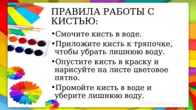 ПРАВИЛА РАБОТЫ С КИСТЬЮ: Смочите кисть в воде. Приложите кисть к тряпочке, чтобы убрать лишнюю воду. Опустите кисть в краску и нарисуйте на листе цветовое пятно. Промойте кисть в воде и уберите лишнюю воду. 