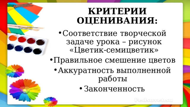 КРИТЕРИИ ОЦЕНИВАНИЯ: Соответствие творческой задаче урока – рисунок «Цветик-семицветик» Правильное смешение цветов Аккуратность выполненной работы Законченность 