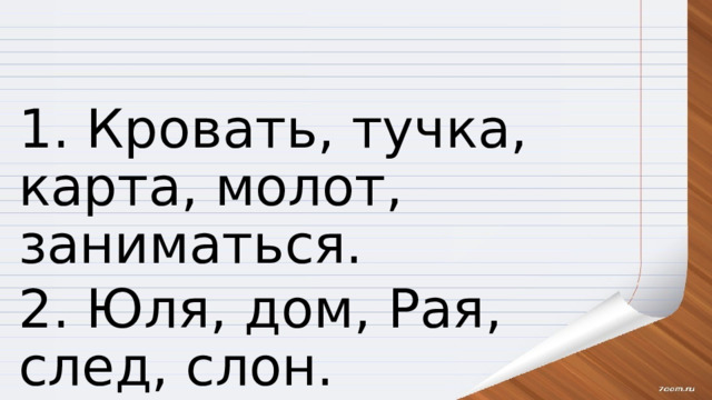 1. Кровать, тучка, карта, молот, заниматься. 2. Юля, дом, Рая, след, слон. 