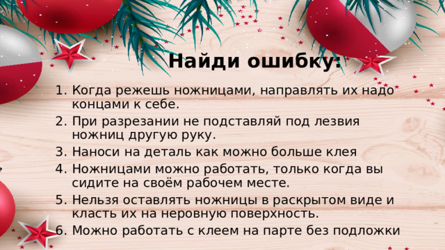 Найди ошибку: Когда режешь ножницами, направлять их надо концами к себе. При разрезании не подставляй под лезвия ножниц другую руку. Наноси на деталь как можно больше клея Ножницами можно работать, только когда вы сидите на своём рабочем месте. Нельзя оставлять ножницы в раскрытом виде и класть их на неровную поверхность. Можно работать с клеем на парте без подложки 