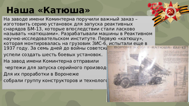 Наша «Катюша» На заводе имени Коминтерна поручили важный заказ – изготовить серию установок для запуска реактивных снарядов БМ-13, которые впоследствии стали ласково называть «катюшами». Разрабатывали машины в Реактивном научно-исследовательском институте. Первую «катюшу», которая монтировалась на грузовик ЗИС-6, испытали еще в 1937 году. За семь дней до войны советские инженеры успели создать шесть боевых установок. На завод имени Коминтерна отправили  чертежи для запуска серийного производства. Для их проработки в Воронеже собрали группу конструкторов и технологов. 